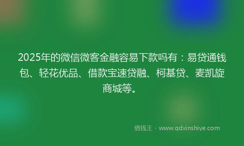 2025年的微信微客金融容易下款吗有：易贷通钱包、轻花优品、借款宝速贷融、柯基贷、麦凯旋商城等。