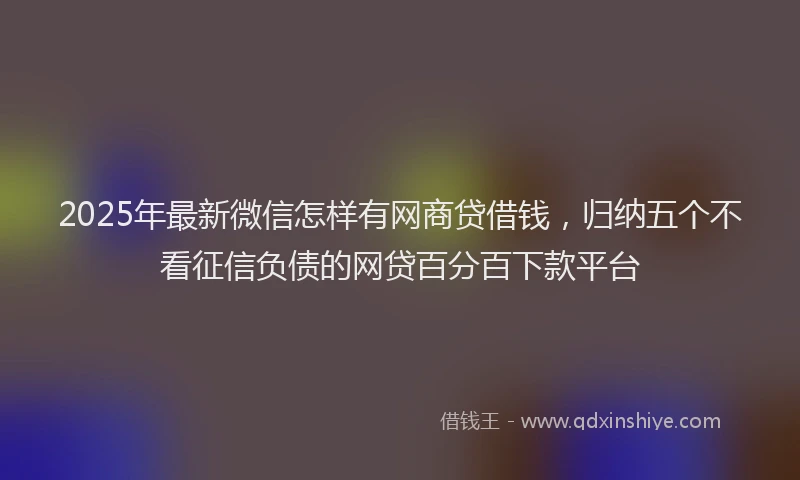 2025年最新微信怎样有网商贷借钱，归纳五个不看征信负债的网贷百分百下款平台