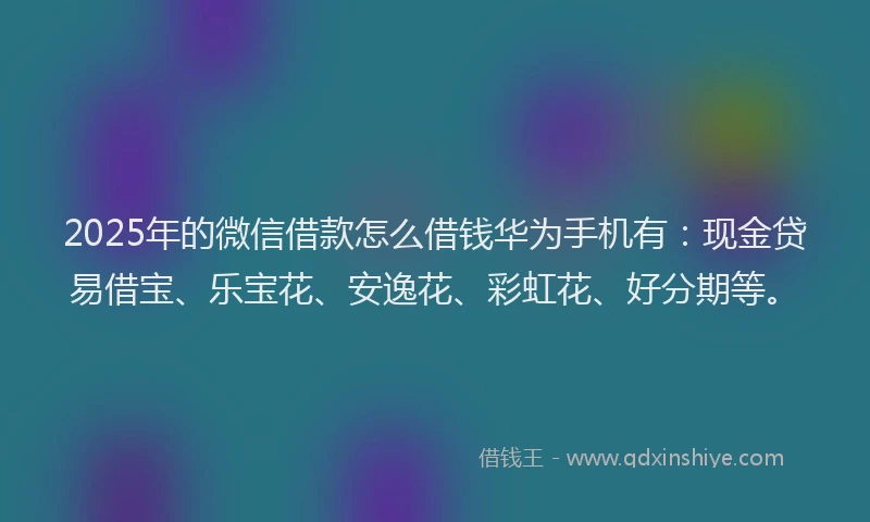 2025年的微信借款怎么借钱华为手机有：现金贷易借宝、乐宝花、安逸花、彩虹花、好分期等。