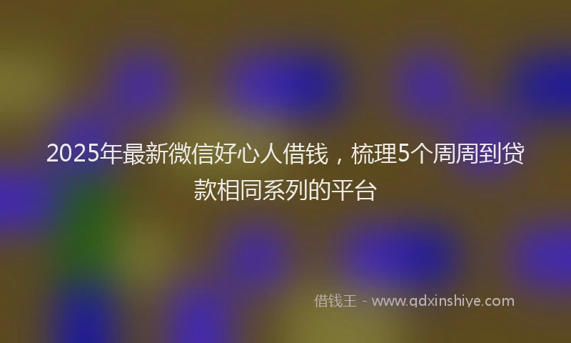 2025年最新微信好心人借钱，梳理5个周周到贷款相同系列的平台