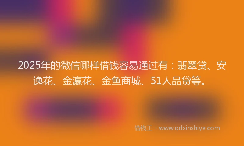 2025年的微信哪样借钱容易通过有：翡翠贷、安逸花、金瀛花、金鱼商城、51人品贷等。
