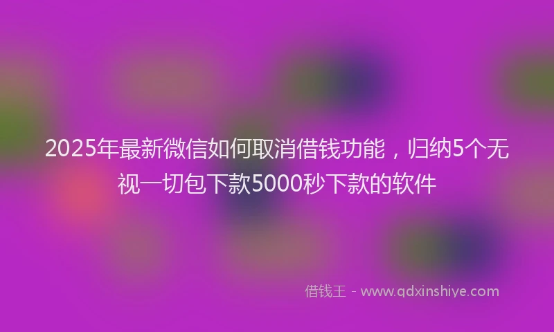2025年最新微信如何取消借钱功能，归纳5个无视一切包下款5000秒下款的软件