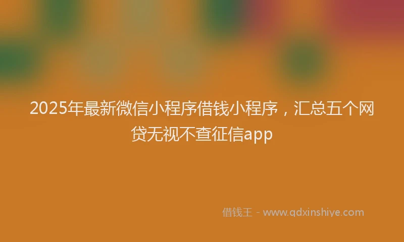 2025年最新微信小程序借钱小程序，汇总五个网贷无视不查征信app