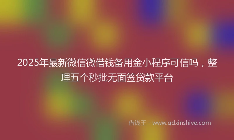 2025年最新微信微借钱备用金小程序可信吗，整理五个秒批无面签贷款平台