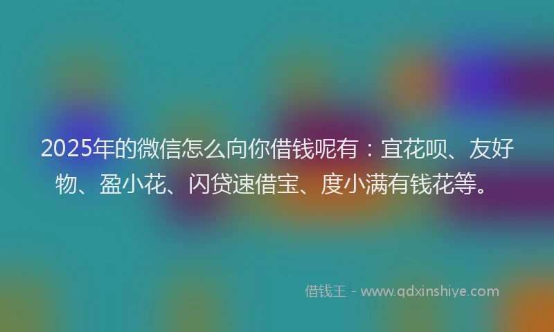 2025年的微信怎么向你借钱呢有：宜花呗、友好物、盈小花、闪贷速借宝、度小满有钱花等。