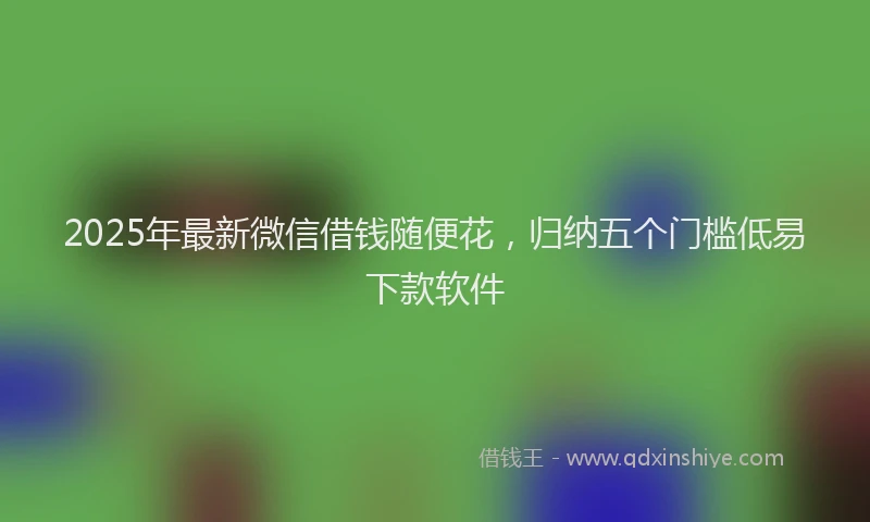 2025年最新微信借钱随便花，归纳五个门槛低易下款软件