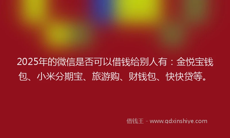 2025年的微信是否可以借钱给别人有：金悦宝钱包、小米分期宝、旅游购、财钱包、快快贷等。