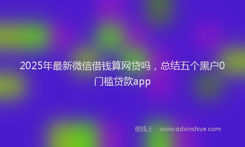 2025年最新微信借钱算网贷吗，总结五个黑户0门槛贷款app