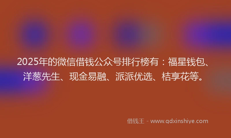 2025年的微信借钱公众号排行榜有：福星钱包、洋葱先生、现金易融、派派优选、桔享花等。
