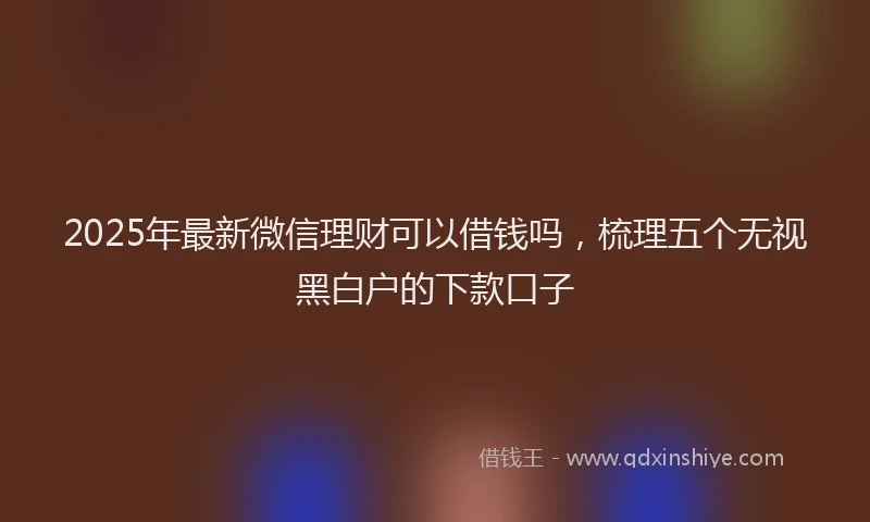 2025年最新微信理财可以借钱吗，梳理五个无视黑白户的下款口子