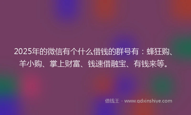 2025年的微信有个什么借钱的群号有：蜂狂购、羊小购、掌上财富、钱速借融宝、有钱来等。