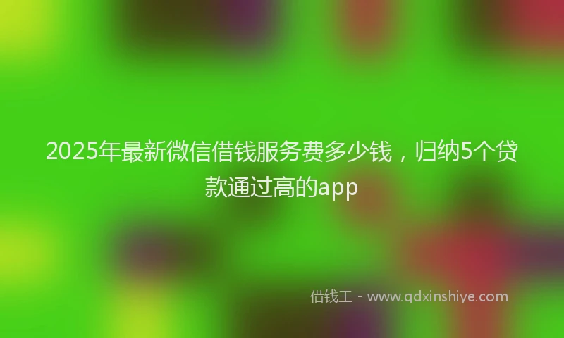 2025年最新微信借钱服务费多少钱，归纳5个贷款通过高的app