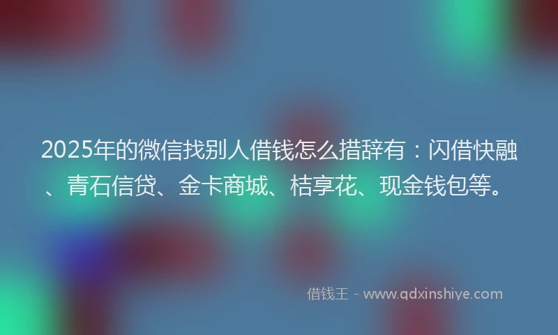 2025年的微信找别人借钱怎么措辞有：闪借快融、青石信贷、金卡商城、桔享花、现金钱包等。