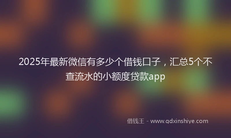 2025年最新微信有多少个借钱口子，汇总5个不查流水的小额度贷款app