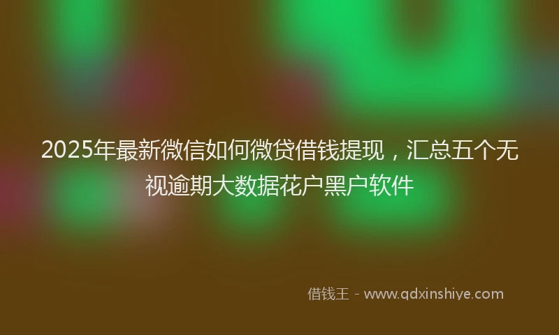 2025年最新微信如何微贷借钱提现，汇总五个无视逾期大数据花户黑户软件