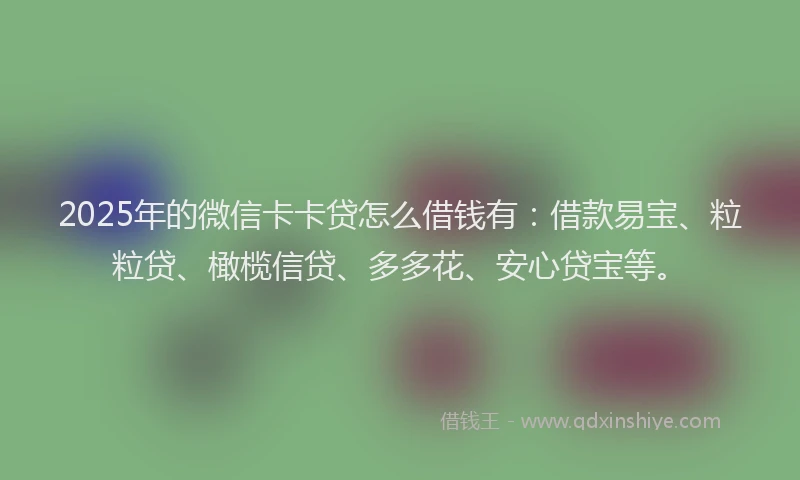 2025年的微信卡卡贷怎么借钱有：借款易宝、粒粒贷、橄榄信贷、多多花、安心贷宝等。