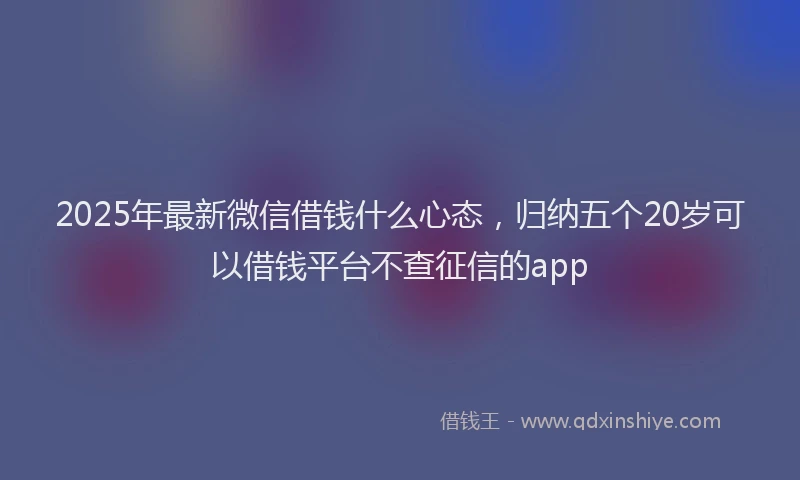 2025年最新微信借钱什么心态，归纳五个20岁可以借钱平台不查征信的app
