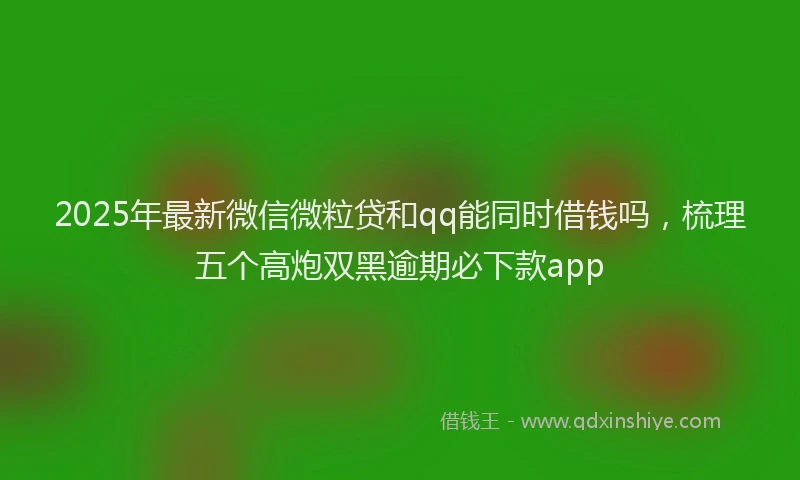 2025年最新微信微粒贷和qq能同时借钱吗，梳理五个高炮双黑逾期必下款app