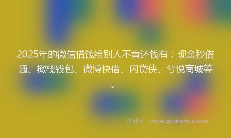 2025年的微信借钱给别人不肯还钱有：现金秒借通、橄榄钱包、微博快借、闪贷侠、兮悦商城等。