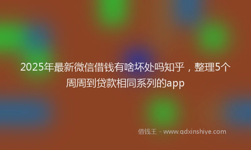 2025年最新微信借钱有啥坏处吗知乎，整理5个周周到贷款相同系列的app