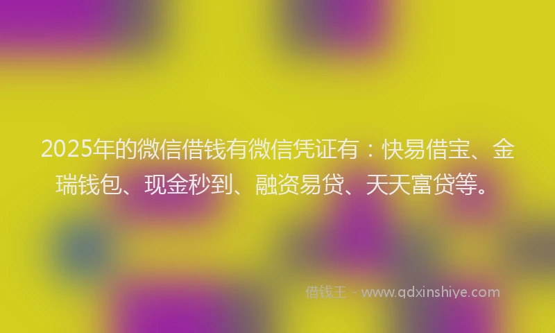 2025年的微信借钱有微信凭证有：快易借宝、金瑞钱包、现金秒到、融资易贷、天天富贷等。