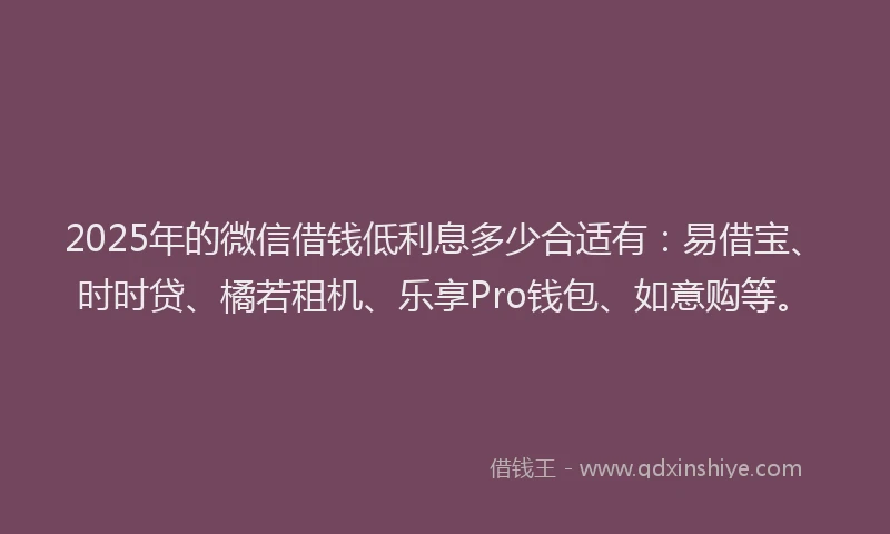 2025年的微信借钱低利息多少合适有：易借宝、时时贷、橘若租机、乐享Pro钱包、如意购等。