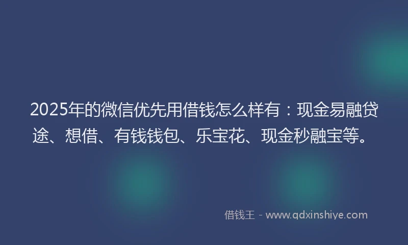 2025年的微信优先用借钱怎么样有：现金易融贷途、想借、有钱钱包、乐宝花、现金秒融宝等。