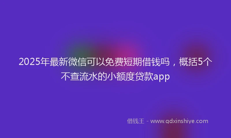 2025年最新微信可以免费短期借钱吗，概括5个不查流水的小额度贷款app