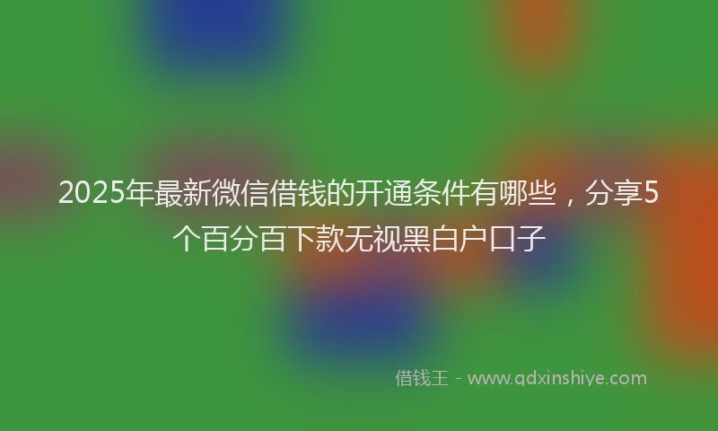 2025年最新微信借钱的开通条件有哪些，分享5个百分百下款无视黑白户口子