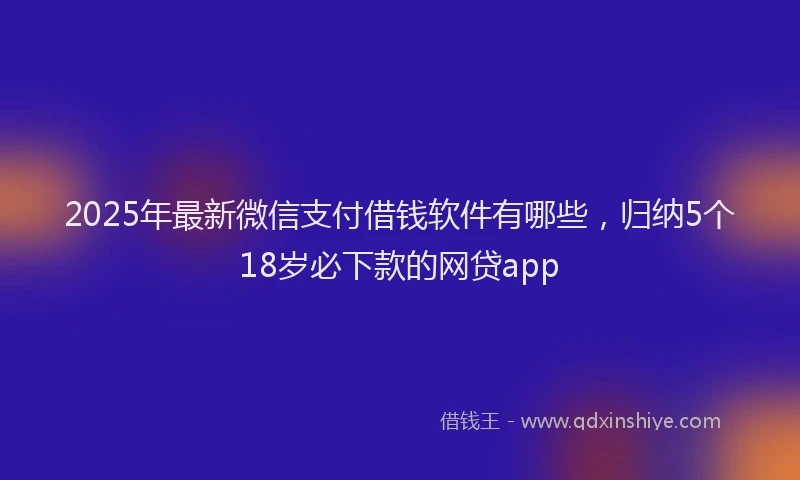 2025年最新微信支付借钱软件有哪些，归纳5个18岁必下款的网贷app