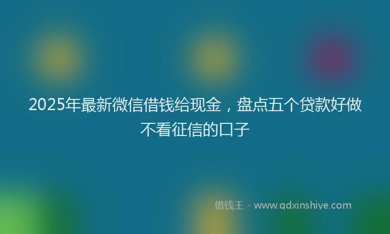 2025年最新微信借钱给现金，盘点五个贷款好做不看征信的口子