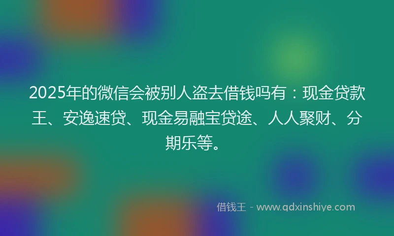2025年的微信会被别人盗去借钱吗有：现金贷款王、安逸速贷、现金易融宝贷途、人人聚财、分期乐等。