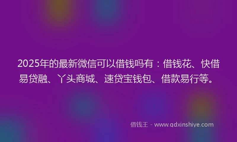 2025年的最新微信可以借钱吗有：借钱花、快借易贷融、丫头商城、速贷宝钱包、借款易行等。