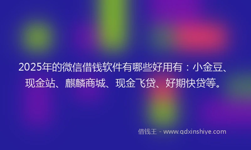 2025年的微信借钱软件有哪些好用有：小金豆、现金站、麒麟商城、现金飞贷、好期快贷等。
