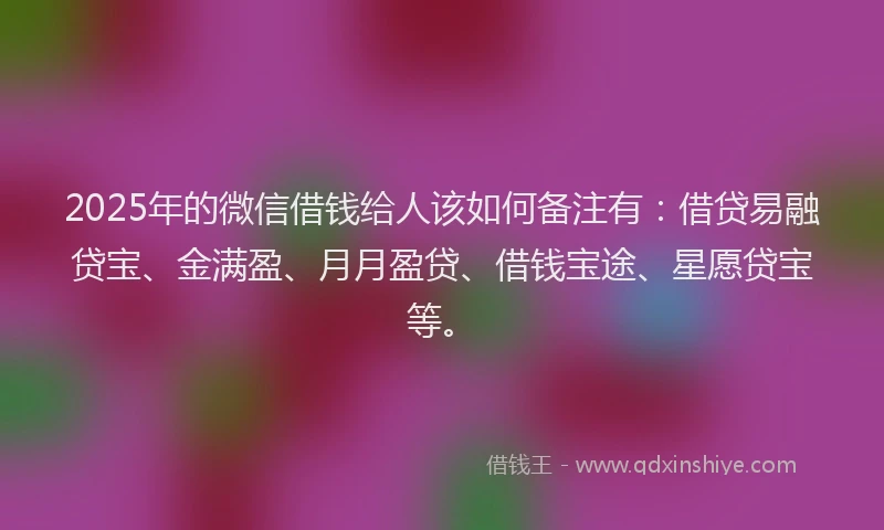 2025年的微信借钱给人该如何备注有：借贷易融贷宝、金满盈、月月盈贷、借钱宝途、星愿贷宝等。
