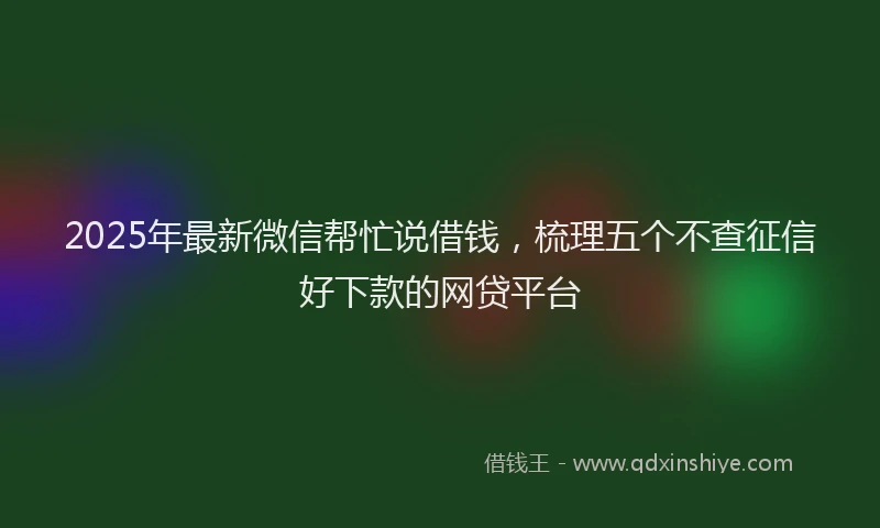2025年最新微信帮忙说借钱，梳理五个不查征信好下款的网贷平台