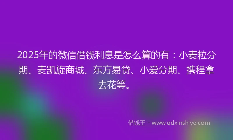 2025年的微信借钱利息是怎么算的有：小麦粒分期、麦凯旋商城、东方易贷、小爱分期、携程拿去花等。