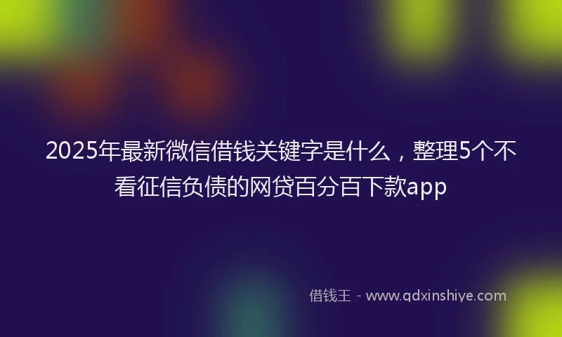 2025年最新微信借钱关键字是什么，整理5个不看征信负债的网贷百分百下款app