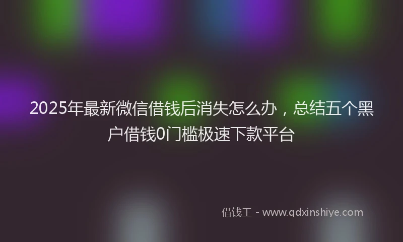 2025年最新微信借钱后消失怎么办，总结五个黑户借钱0门槛极速下款平台