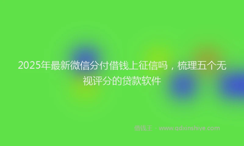 2025年最新微信分付借钱上征信吗，梳理五个无视评分的贷款软件