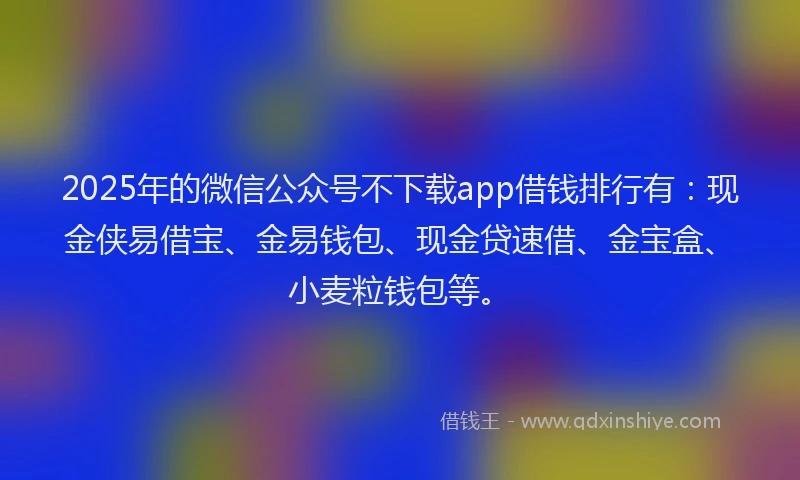 2025年的微信公众号不下载app借钱排行有：现金侠易借宝、金易钱包、现金贷速借、金宝盒、小麦粒钱包等。
