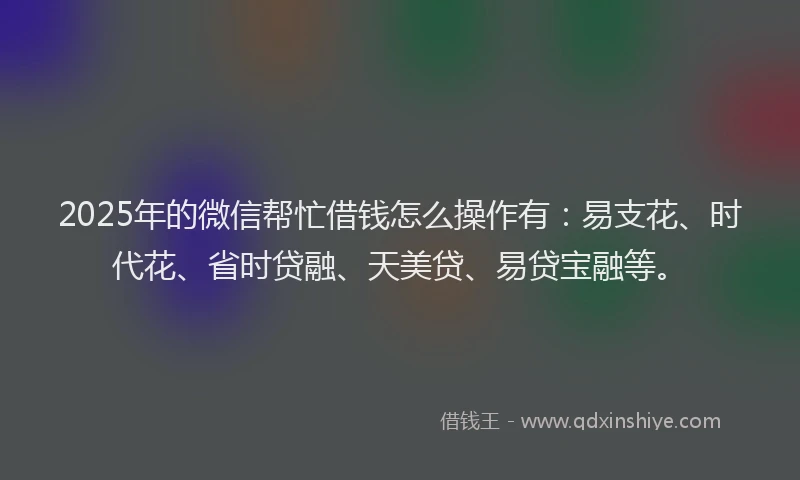 2025年的微信帮忙借钱怎么操作有：易支花、时代花、省时贷融、天美贷、易贷宝融等。