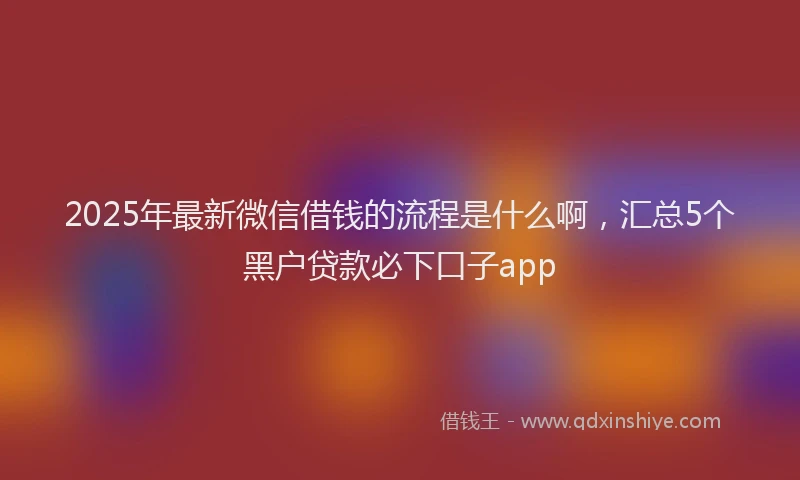 2025年最新微信借钱的流程是什么啊，汇总5个黑户贷款必下口子app