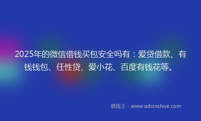2025年的微信借钱买包安全吗有：爱贷借款、有钱钱包、任性贷、爱小花、百度有钱花等。