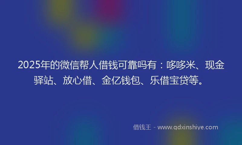 2025年的微信帮人借钱可靠吗有：哆哆米、现金驿站、放心借、金亿钱包、乐借宝贷等。