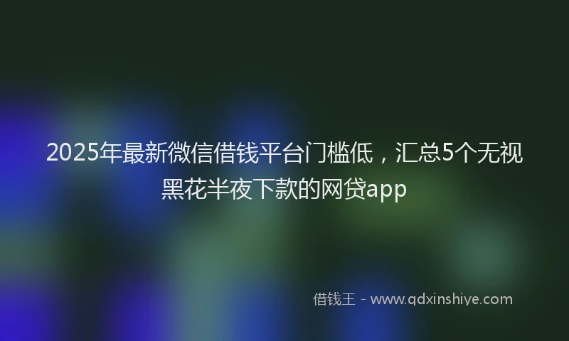 2025年最新微信借钱平台门槛低，汇总5个无视黑花半夜下款的网贷app