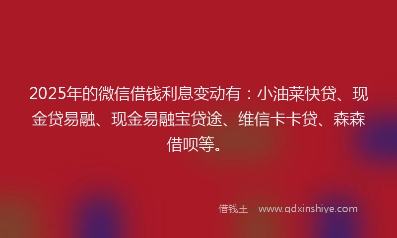 2025年的微信借钱利息变动有：小油菜快贷、现金贷易融、现金易融宝贷途、维信卡卡贷、森森借呗等。