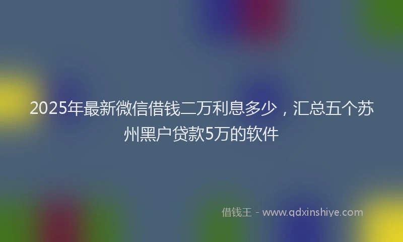 2025年最新微信借钱二万利息多少，汇总五个苏州黑户贷款5万的软件