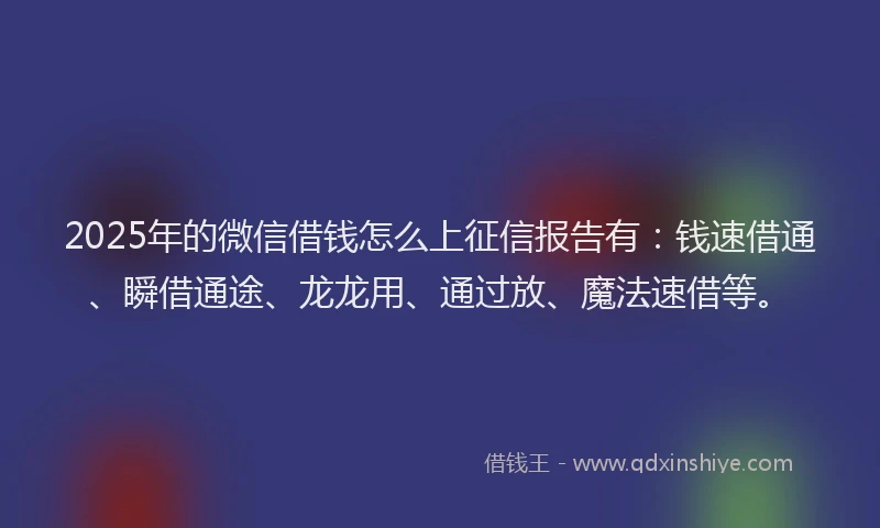 2025年的微信借钱怎么上征信报告有：钱速借通、瞬借通途、龙龙用、通过放、魔法速借等。