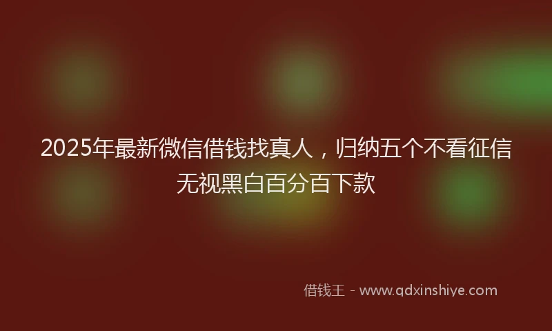 2025年最新微信借钱找真人，归纳五个不看征信无视黑白百分百下款